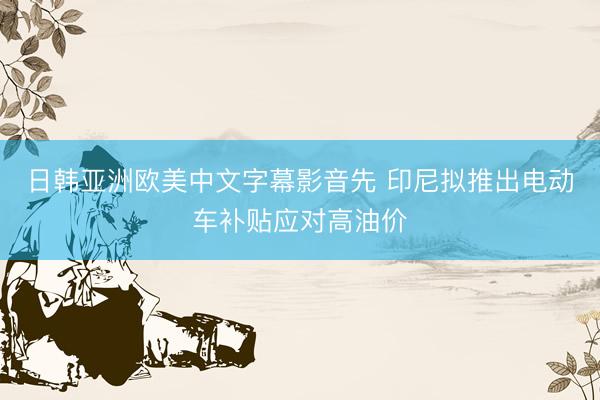 日韩亚洲欧美中文字幕影音先 印尼拟推出电动车补贴应对高油价