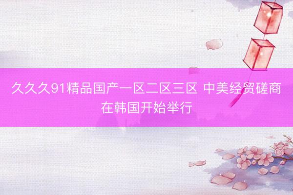 久久久91精品国产一区二区三区 中美经贸磋商在韩国开始举行