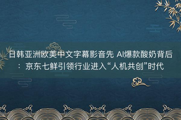 日韩亚洲欧美中文字幕影音先 AI爆款酸奶背后：京东七鲜引领行业进入“人机共创”时代