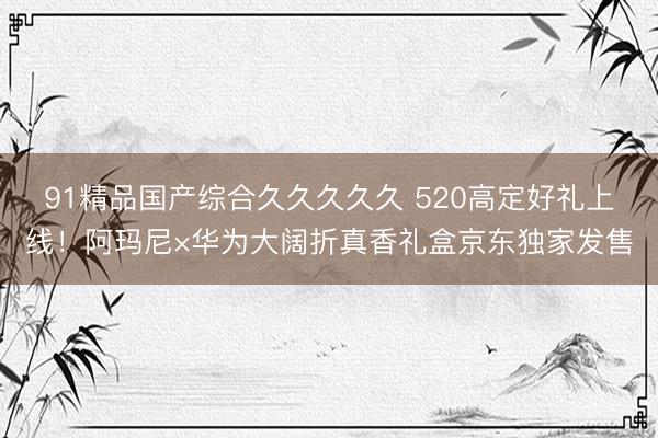 91精品国产综合久久久久久 520高定好礼上线！阿玛尼×华为大阔折真香礼盒京东独家发售