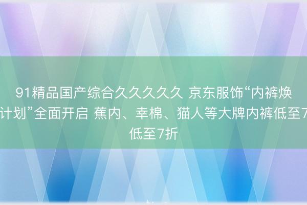 91精品国产综合久久久久久 京东服饰“内裤焕新计划”全面开启 蕉内、幸棉、猫人等大牌内裤低至7折