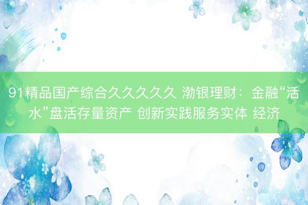 91精品国产综合久久久久久 渤银理财：金融“活水”盘活存量资产 创新实践服务实体 经济
