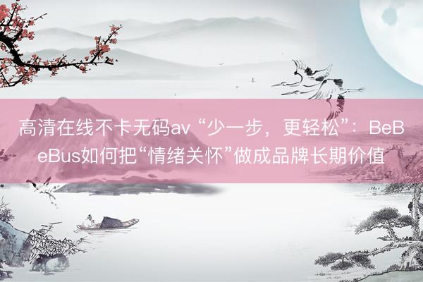 高清在线不卡无码av “少一步，更轻松”：BeBeBus如何把“情绪关怀”做成品牌长期价值