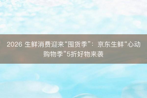 2026 生鲜消费迎来“囤货季”：京东生鲜“心动购物季”5折好物来袭