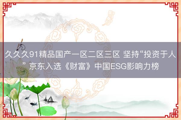 久久久91精品国产一区二区三区 坚持“投资于人” 京东入选《财富》中国ESG影响力榜
