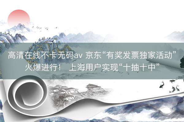 高清在线不卡无码av 京东“有奖发票独家活动”火爆进行！ 上海用户实现“十抽十中”