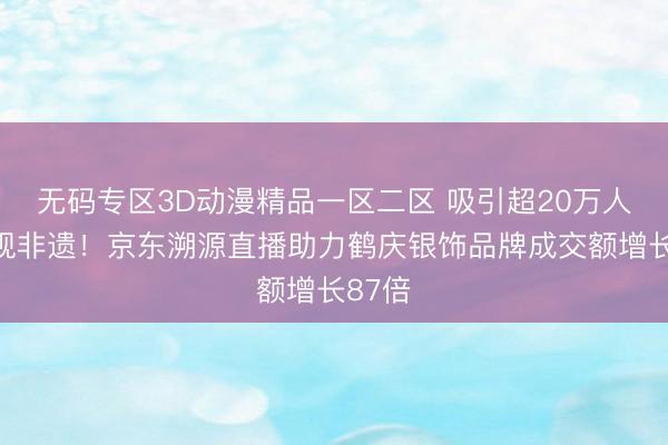 无码专区3D动漫精品一区二区 吸引超20万人次围观非遗！京东溯源直播助力鹤庆银饰品牌成交额增长87倍