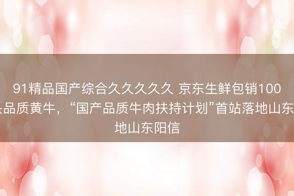91精品国产综合久久久久久 京东生鲜包销10000头品质黄牛，“国产品质牛肉扶持计划”首站落地山东阳信