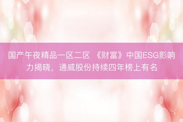 国产午夜精品一区二区 《财富》中国ESG影响力揭晓，通威股份持续四年榜上有名