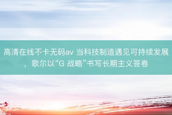高清在线不卡无码av 当科技制造遇见可持续发展，歌尔以“G 战略”书写长期主义答卷