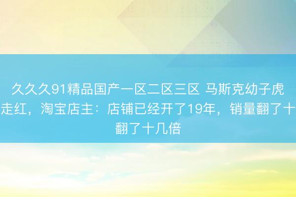 久久久91精品国产一区二区三区 马斯克幼子虎头包走红，淘宝店主：店铺已经开了19年，销量翻了十几倍