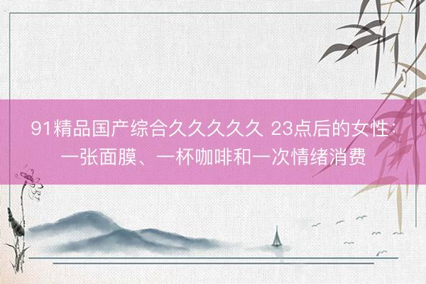 91精品国产综合久久久久久 23点后的女性：一张面膜、一杯咖啡和一次情绪消费