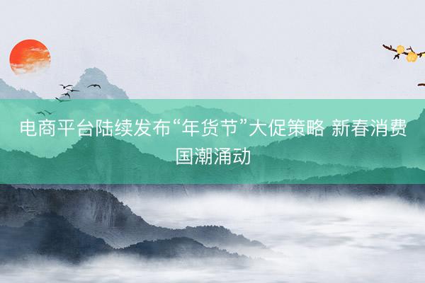 电商平台陆续发布“年货节”大促策略 新春消费国潮涌动