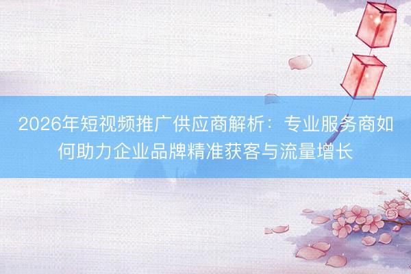 2026年短视频推广供应商解析：专业服务商如何助力企业品牌精准获客与流量增长