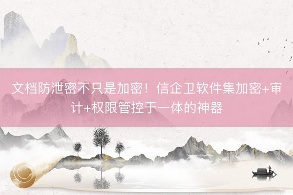 文档防泄密不只是加密！信企卫软件集加密+审计+权限管控于一体的神器