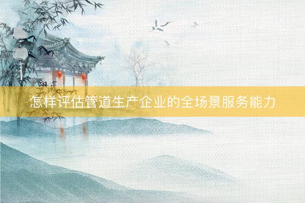 怎样评估管道生产企业的全场景服务能力