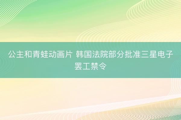 公主和青蛙动画片 韩国法院部分批准三星电子罢工禁令