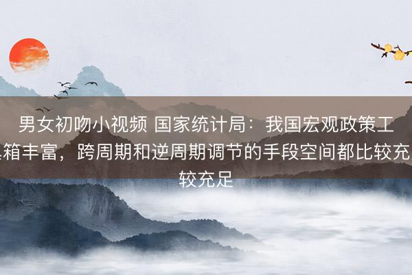 男女初吻小视频 国家统计局：我国宏观政策工具箱丰富，跨周期和逆周期调节的手段空间都比较充足