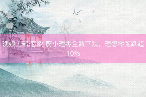 晚娘上部:恋欲 蔚小理零全数下跌，理想零跑跌超10%
