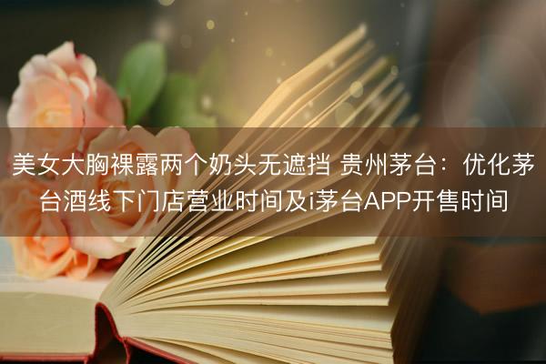 美女大胸裸露两个奶头无遮挡 贵州茅台：优化茅台酒线下门店营业时间及i茅台APP开售时间