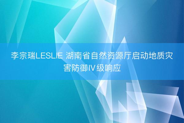李宗瑞LESLIE 湖南省自然资源厅启动地质灾害防御Ⅳ级响应