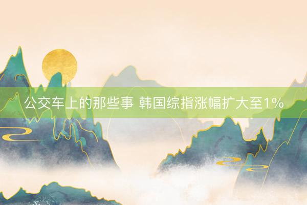 公交车上的那些事 韩国综指涨幅扩大至1%