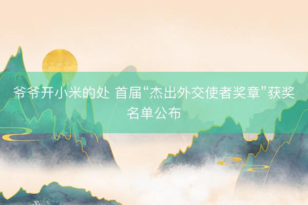 爷爷开小米的处 首届“杰出外交使者奖章”获奖名单公布