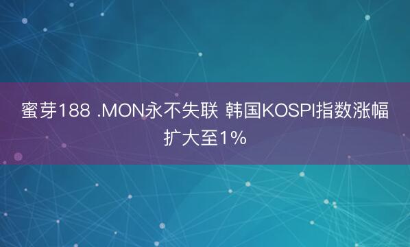蜜芽188 .MON永不失联 韩国KOSPI指数涨幅扩大至1%