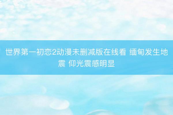 世界第一初恋2动漫未删减版在线看 缅甸发生地震 仰光震感明显