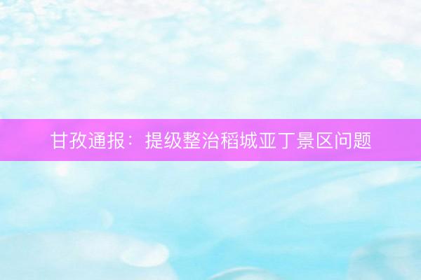甘孜通报：提级整治稻城亚丁景区问题