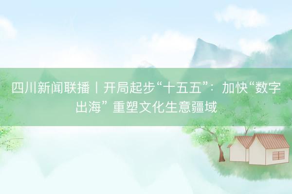 四川新闻联播丨开局起步“十五五”：加快“数字出海” 重塑文化生意疆域