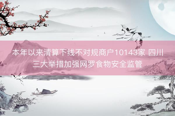 本年以来清算下线不对规商户10143家 四川三大举措加强网罗食物安全监管
