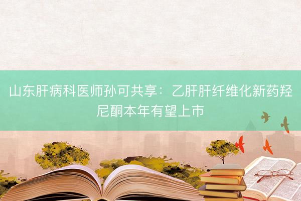 山东肝病科医师孙可共享：乙肝肝纤维化新药羟尼酮本年有望上市