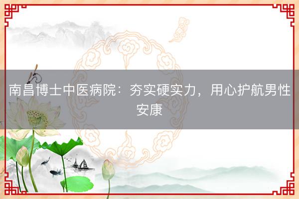 南昌博士中医病院：夯实硬实力，用心护航男性安康