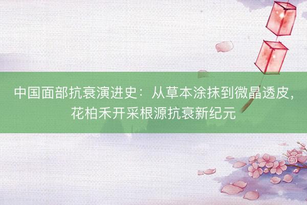 中国面部抗衰演进史：从草本涂抹到微晶透皮，花柏禾开采根源抗衰新纪元