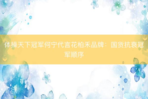体操天下冠军何宁代言花柏禾品牌：国货抗衰冠军顺序