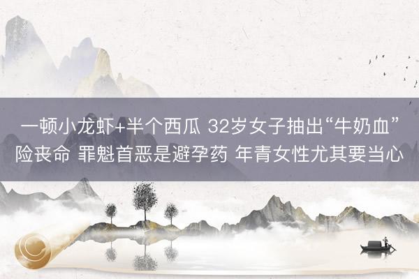 一顿小龙虾+半个西瓜 32岁女子抽出“牛奶血”险丧命 罪魁首恶是避孕药 年青女性尤其要当心
