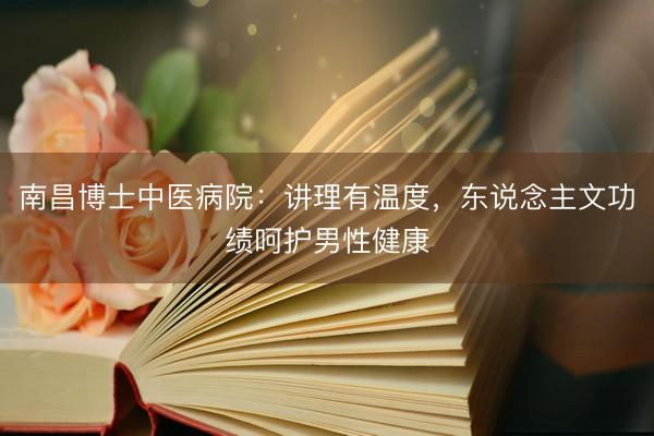 南昌博士中医病院：讲理有温度，东说念主文功绩呵护男性健康
