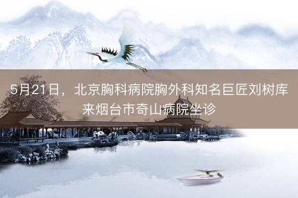 5月21日，北京胸科病院胸外科知名巨匠刘树库来烟台市奇山病院坐诊