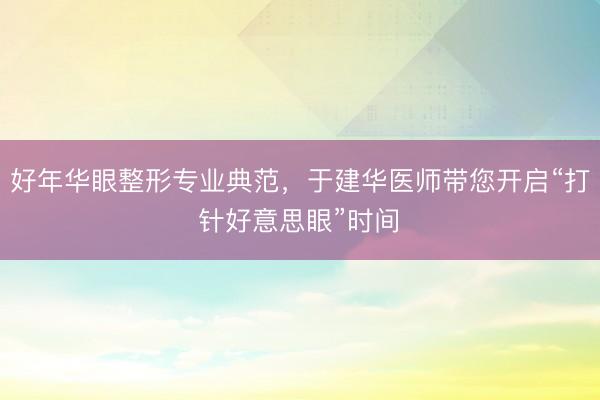 好年华眼整形专业典范，于建华医师带您开启“打针好意思眼”时间‌