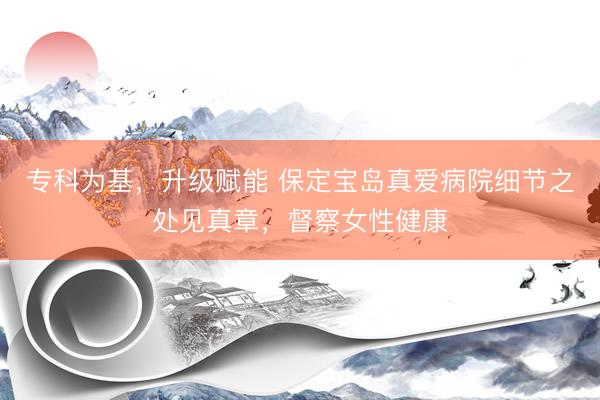 专科为基,升级赋能 保定宝岛真爱病院细节之处见真章,督察女性健康