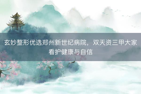 玄妙整形优选郑州新世纪病院，双天资三甲大家看护健康与自信