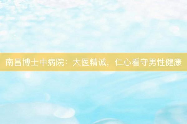南昌博士中病院：大医精诚，仁心看守男性健康