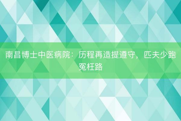 南昌博士中医病院：历程再造提遵守，匹夫少跑冤枉路