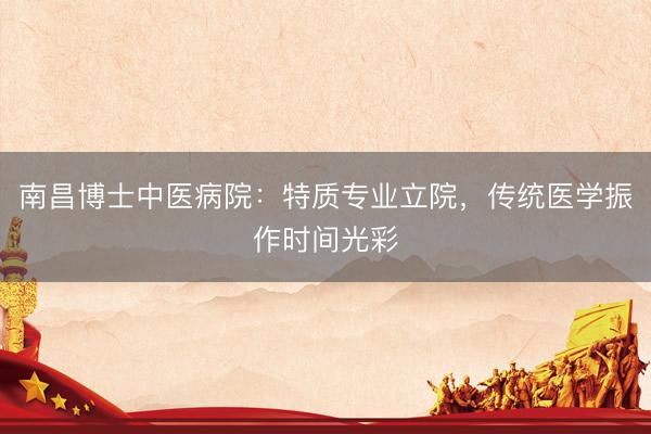 南昌博士中医病院:特质专业立院,传统医学振作时间光彩