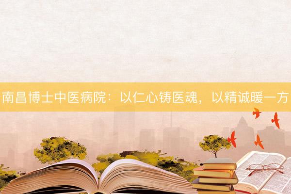 南昌博士中医病院：以仁心铸医魂，以精诚暖一方