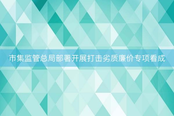 市集监管总局部署开展打击劣质廉价专项看成