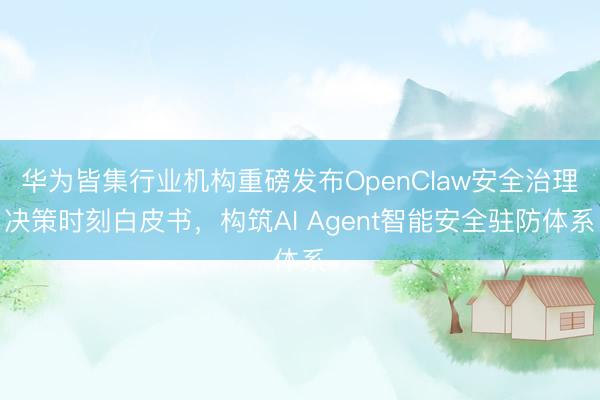 华为皆集行业机构重磅发布OpenClaw安全治理决策时刻白皮书，构筑AI Agent智能安全驻防体系