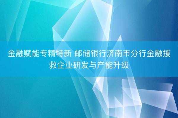 金融赋能专精特新 邮储银行济南市分行金融援救企业研发与产能升级