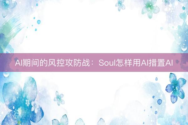 AI期间的风控攻防战：Soul怎样用AI措置AI